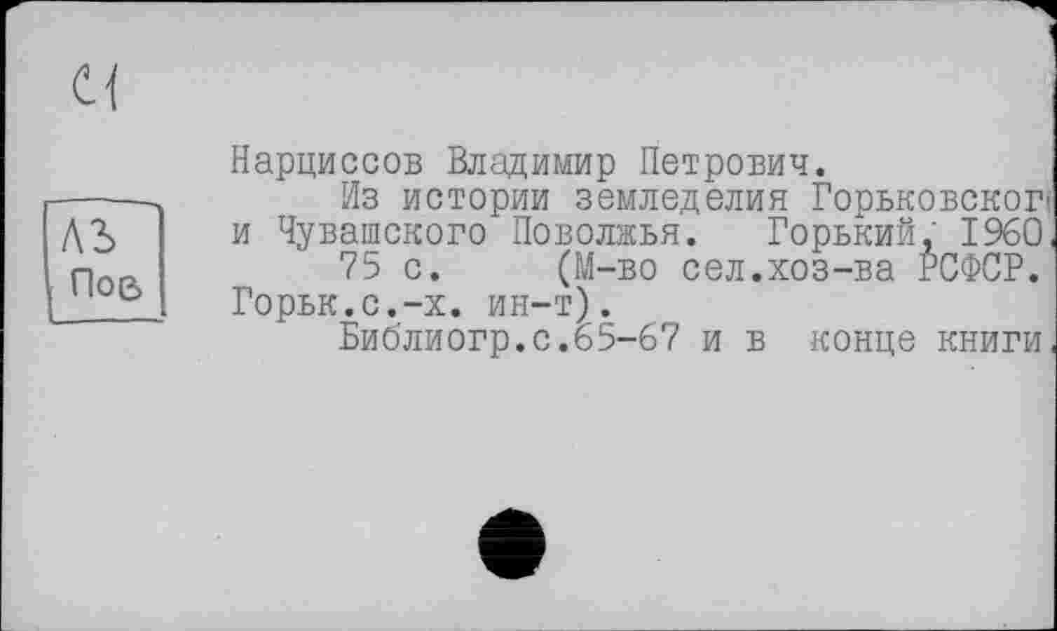 ﻿
Al Пое>
Нарциссов Владимир Петрович.
Из истории земледелия Горьковского и Чувашского Поволжья. Горький, I960, 75 с. (М-во сел.хоз-ва РСФСР. ГорькЛс.-х. ин-т).
Библиогр.с.65-67 и в конце книги,